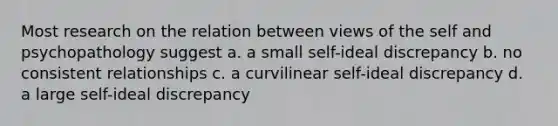 Most research on the relation between views of the self and psychopathology suggest a. a small self-ideal discrepancy b. no consistent relationships c. a curvilinear self-ideal discrepancy d. a large self-ideal discrepancy