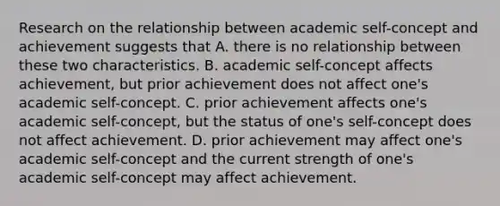 Research on the relationship between academic self-concept and achievement suggests that A. there is no relationship between these two characteristics. B. academic self-concept affects achievement, but prior achievement does not affect one's academic self-concept. C. prior achievement affects one's academic self-concept, but the status of one's self-concept does not affect achievement. D. prior achievement may affect one's academic self-concept and the current strength of one's academic self-concept may affect achievement.