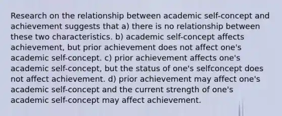 Research on the relationship between academic self-concept and achievement suggests that a) there is no relationship between these two characteristics. b) academic self-concept affects achievement, but prior achievement does not affect one's academic self-concept. c) prior achievement affects one's academic self-concept, but the status of one's selfconcept does not affect achievement. d) prior achievement may affect one's academic self-concept and the current strength of one's academic self-concept may affect achievement.