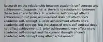 Research on the relationship between academic self-concept and achievement suggests that a. there is no relationship between these two characteristics. b. academic self-concept affects achievement, but prior achievement does not affect one's academic self- concept. c. prior achievement affects one's academic self-concept, but the status of one's self-concept does not affect achievement. d. prior achievement may affect one's academic self-concept and the current strength of one's academic self- concept may affect achievement.