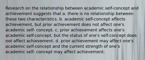 Research on the relationship between academic self-concept and achievement suggests that a. there is no relationship between these two characteristics. b. academic self-concept affects achievement, but prior achievement does not affect one's academic self- concept. c. prior achievement affects one's academic self-concept, but the status of one's self-concept does not affect achievement. d. prior achievement may affect one's academic self-concept and the current strength of one's academic self- concept may affect achievement.