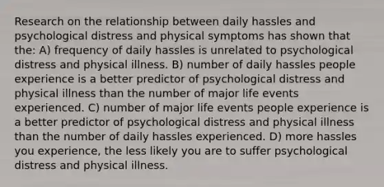 Research on the relationship between daily hassles and psychological distress and physical symptoms has shown that the: A) frequency of daily hassles is unrelated to psychological distress and physical illness. B) number of daily hassles people experience is a better predictor of psychological distress and physical illness than the number of major life events experienced. C) number of major life events people experience is a better predictor of psychological distress and physical illness than the number of daily hassles experienced. D) more hassles you experience, the less likely you are to suffer psychological distress and physical illness.