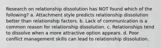 Research on relationship dissolution has NOT found which of the following? a. Attachment style predicts relationship dissolution better than relationship factors. b. Lack of communication is a common reason for relationship dissolution. c. Relationships tend to dissolve when a more attractive option appears. d. Poor conflict management skills can lead to relationship dissolution.