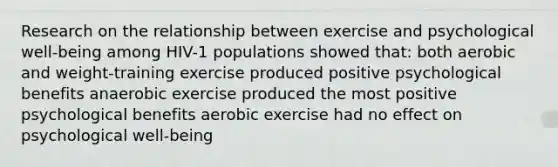 Research on the relationship between exercise and psychological well-being among HIV-1 populations showed that: both aerobic and weight-training exercise produced positive psychological benefits anaerobic exercise produced the most positive psychological benefits aerobic exercise had no effect on psychological well-being