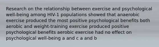 Research on the relationship between exercise and psychological well-being among HIV-1 populations showed that anaerobic exercise produced the most positive psychological benefits both aerobic and weight-training exercise produced positive psychological benefits aerobic exercise had no effect on psychological well-being a and c a and b