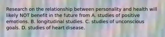 Research on the relationship between personality and health will likely NOT benefit in the future from A. studies of positive emotions. B. longitudinal studies. C. studies of unconscious goals. D. studies of heart disease.