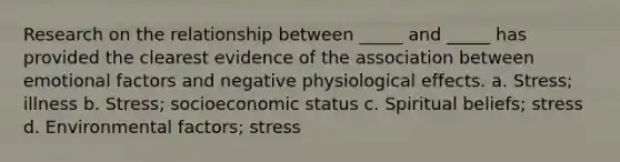 Research on the relationship between _____ and _____ has provided the clearest evidence of the association between emotional factors and negative physiological effects. a. Stress; illness b. Stress; socioeconomic status c. Spiritual beliefs; stress d. Environmental factors; stress