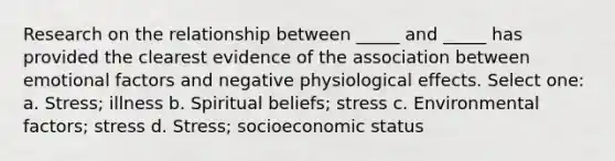 Research on the relationship between _____ and _____ has provided the clearest evidence of the association between emotional factors and negative physiological effects. Select one: a. Stress; illness b. Spiritual beliefs; stress c. Environmental factors; stress d. Stress; socioeconomic status