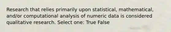 Research that relies primarily upon statistical, mathematical, and/or computational analysis of numeric data is considered qualitative research. Select one: True False