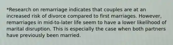 *Research on remarriage indicates that couples are at an increased risk of divorce compared to first marriages. However, remarriages in mid-to-later life seem to have a lower likelihood of marital disruption. This is especially the case when both partners have previously been married.