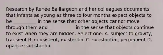 Research by Renée Baillargeon and her colleagues documents that infants as young as three to four months expect objects to be __________ in the sense that other objects cannot move through them and ___________ in the sense that objects continue to exist when they are hidden. Select one: A. subject to gravity; transient B. consistent; existential C. substantial; permanent D. opaque; substantial