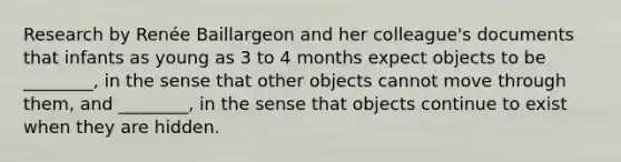 Research by Renée Baillargeon and her colleague's documents that infants as young as 3 to 4 months expect objects to be ________, in the sense that other objects cannot move through them, and ________, in the sense that objects continue to exist when they are hidden.