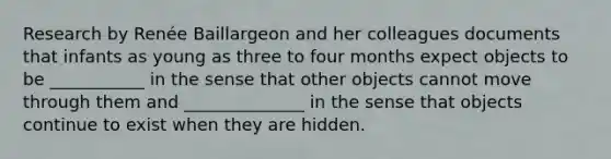 Research by Renée Baillargeon and her colleagues documents that infants as young as three to four months expect objects to be ___________ in the sense that other objects cannot move through them and ______________ in the sense that objects continue to exist when they are hidden.