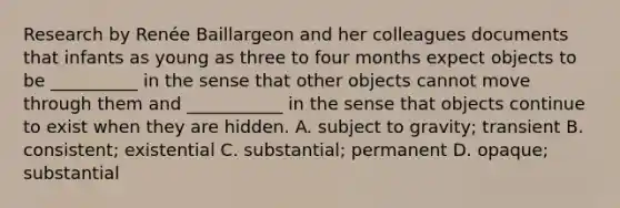 Research by Renée Baillargeon and her colleagues documents that infants as young as three to four months expect objects to be __________ in the sense that other objects cannot move through them and ___________ in the sense that objects continue to exist when they are hidden. A. subject to gravity; transient B. consistent; existential C. substantial; permanent D. opaque; substantial