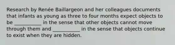 Research by Renée Baillargeon and her colleagues documents that infants as young as three to four months expect objects to be ___________ in the sense that other objects cannot move through them and ___________ in the sense that objects continue to exist when they are hidden.