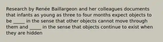 Research by Renée Baillargeon and her colleagues documents that infants as young as three to four months expect objects to be _____ in the sense that other objects cannot move through them and _____ in the sense that objects continue to exist when they are hidden