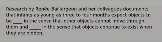 Research by Renée Baillargeon and her colleagues documents that infants as young as three to four months expect objects to be ____ in the sense that other objects cannot move through them and _____ in the sense that objects continue to exist when they are hidden.