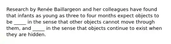 Research by Renée Baillargeon and her colleagues have found that infants as young as three to four months expect objects to be _____ in the sense that other objects cannot move through them, and _____ in the sense that objects continue to exist when they are hidden.