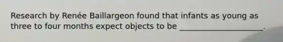 Research by Renée Baillargeon found that infants as young as three to four months expect objects to be _____________________.