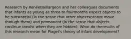 Research by RenéeBaillargeon and her colleagues documents that infants as young as three to fourmonths expect objects to be substantial (in the sense that other objectscannot move through them) and permanent (in the sense that objects continue toexist when they are hidden). What do theresults of this research mean for Piaget's theory of infant development?