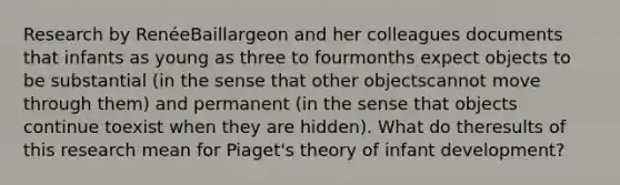 Research by RenéeBaillargeon and her colleagues documents that infants as young as three to fourmonths expect objects to be substantial (in the sense that other objectscannot move through them) and permanent (in the sense that objects continue toexist when they are hidden). What do theresults of this research mean for Piaget's theory of infant development?