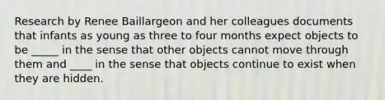 Research by Renee Baillargeon and her colleagues documents that infants as young as three to four months expect objects to be _____ in the sense that other objects cannot move through them and ____ in the sense that objects continue to exist when they are hidden.