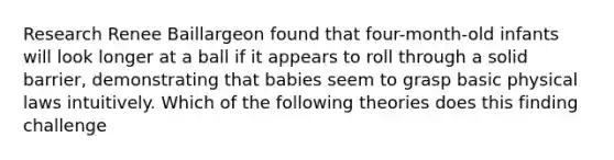 Research Renee Baillargeon found that four-month-old infants will look longer at a ball if it appears to roll through a solid barrier, demonstrating that babies seem to grasp basic physical laws intuitively. Which of the following theories does this finding challenge