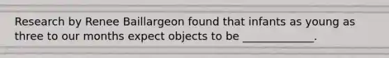 Research by Renee Baillargeon found that infants as young as three to our months expect objects to be _____________.