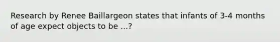 Research by Renee Baillargeon states that infants of 3-4 months of age expect objects to be ...?