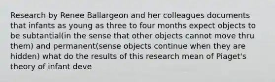 Research by Renee Ballargeon and her colleagues documents that infants as young as three to four months expect objects to be subtantial(in the sense that other objects cannot move thru them) and permanent(sense objects continue when they are hidden) what do the results of this research mean of Piaget's theory of infant deve