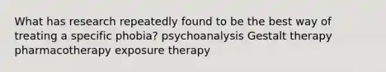 What has research repeatedly found to be the best way of treating a specific phobia? psychoanalysis Gestalt therapy pharmacotherapy exposure therapy