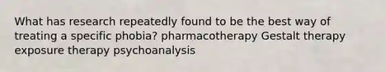 What has research repeatedly found to be the best way of treating a specific phobia? pharmacotherapy Gestalt therapy exposure therapy psychoanalysis