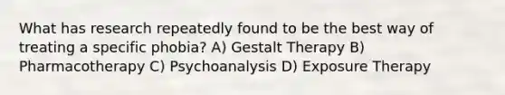 What has research repeatedly found to be the best way of treating a specific phobia? A) Gestalt Therapy B) Pharmacotherapy C) Psychoanalysis D) Exposure Therapy