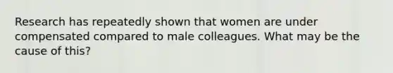 Research has repeatedly shown that women are under compensated compared to male colleagues. What may be the cause of this?