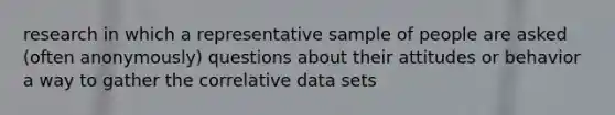 research in which a representative sample of people are asked (often anonymously) questions about their attitudes or behavior a way to gather the correlative data sets