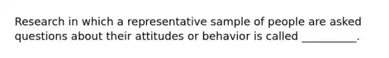 Research in which a representative sample of people are asked questions about their attitudes or behavior is called __________.