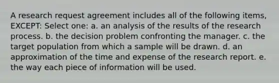 A research request agreement includes all of the following items, EXCEPT: Select one: a. an analysis of the results of the research process. b. the decision problem confronting the manager. c. the target population from which a sample will be drawn. d. an approximation of the time and expense of the research report. e. the way each piece of information will be used.