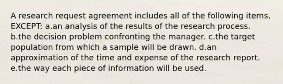 A research request agreement includes all of the following items, EXCEPT: a.an analysis of the results of the research process. b.the decision problem confronting the manager. c.the target population from which a sample will be drawn. d.an approximation of the time and expense of the research report. e.the way each piece of information will be used.