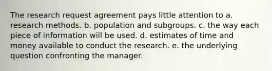 The research request agreement pays little attention to a. research methods. b. population and subgroups. c. the way each piece of information will be used. d. estimates of time and money available to conduct the research. e. the underlying question confronting the manager.