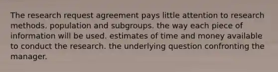 The research request agreement pays little attention to research methods. population and subgroups. the way each piece of information will be used. estimates of time and money available to conduct the research. the underlying question confronting the manager.