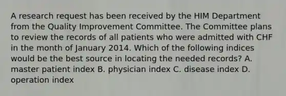 A research request has been received by the HIM Department from the Quality Improvement Committee. The Committee plans to review the records of all patients who were admitted with CHF in the month of January 2014. Which of the following indices would be the best source in locating the needed records? A. master patient index B. physician index C. disease index D. operation index