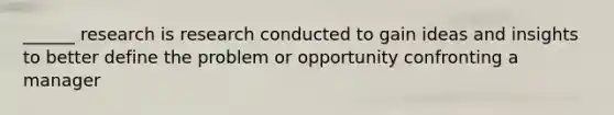 ______ research is research conducted to gain ideas and insights to better define the problem or opportunity confronting a manager