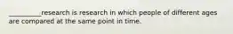 __________research is research in which people of different ages are compared at the same point in time.