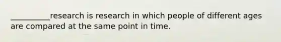 __________research is research in which people of different ages are compared at the same point in time.