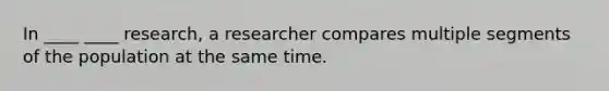 In ____ ____ research, a researcher compares multiple segments of the population at the same time.