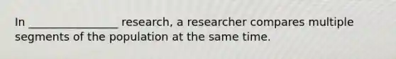 In ________________ research, a researcher compares multiple segments of the population at the same time.