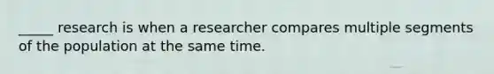 _____ research is when a researcher compares multiple segments of the population at the same time.