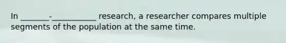 In _______-___________ research, a researcher compares multiple segments of the population at the same time.