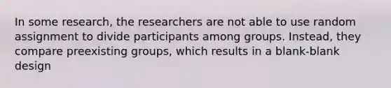 In some research, the researchers are not able to use random assignment to divide participants among groups. Instead, they compare preexisting groups, which results in a blank-blank design