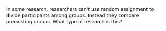 In some research, researchers can't use random assignment to divide participants among groups. Instead they compare preexisting groups. What type of research is this?